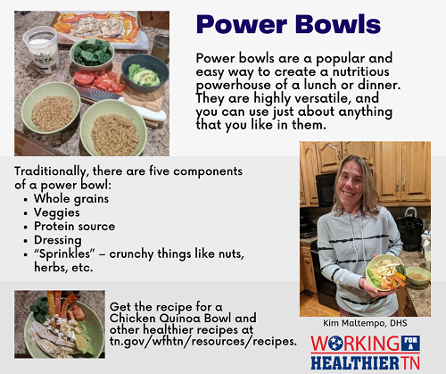Power Bowl Tips from Kim Maltempo at DHS Power bowls are a popular and easy way to create a nutritious powerhouse of a lunch or dinner. They are highly versatile, and you can use just about anything that you like in them. Traditionally, there are 5 components of a power bowl: whole grains, veggies, protein source, dressing, sprinkles (crunchy things like nuts, herbs, etc.)