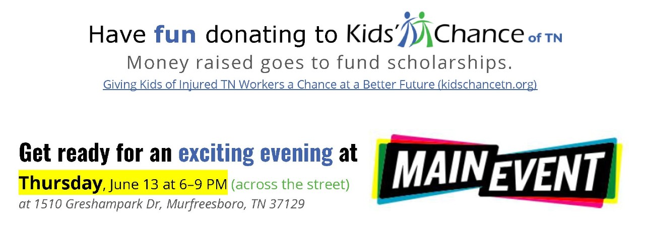 KidsChance2024_01 Have fun donating to Kids' Chance of TN. Money raised goes to fund scholarships. Giving Kids of Injured TN Workers a Chance at a Better Future (kidschancetn.org) Get ready for an exciting evening at Thursday, June 13 at 6–9 PM (across the street) 1510 Greshampark Dr, Murfreesboro, TN 37129